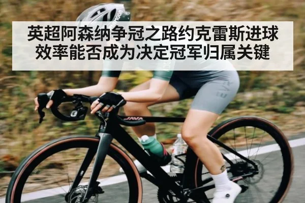 英超阿森纳争冠之路约克雷斯进球效率能否成为决定冠军归属关键